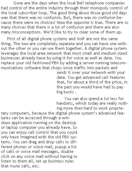 Text Box: 	Gone are the days when the local Bell telephone companies had control of the entire industry through their monopoly control of the local subscriber loop. The good thing about those good old days was that there was no confusion. But, there was no confusion because there were no choices! Now the opposite is true. There are so many choices that there is a lot of confusion and there are also many misconceptions. We�d like to try to clear some of them up.	First of all digital phone systems and VoIP are not the same thing. The two are completely separate and you can have one without the other or you can use them together. A digital phone system leverages the local area network that most small and medium sized businesses already have by using it for voice as well as data. You replace your old fashioned PBX by adding a server running telecommunications software that chops voice traffic into packets and sends it over your network with your data. You get advanced call features that, for about a third of the price, in the past you would have had to pay big bucks .       You can also spend a lot less for handsets, which today are really nothing more then hard to work proprietary computers, because the digital phone system�s advanced features can be accessed through a windows application running on the desktop or laptop computer you already have. So you can enjoy call control that you could only have imagined with the old PBX systems. You can drag and drop calls to different phones or voice mail, popup a list of calls or voice mail messages, double click on any voice mail without having to listen to them all, set up business rules that route calls, etc.