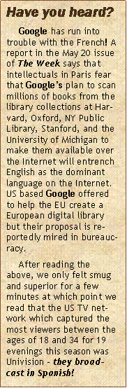 Text Box: Have you heard? 
	Google has run into trouble with the French! A report in the May 20 issue of The Week says that intellectuals in Paris fear that Google�s plan to scan millions of books from the library collections at Harvard, Oxford, NY Public Library, Stanford, and the University of Michigan to make them available over the Internet will entrench English as the dominant language on the Internet. US based Google offered to help the EU create a European digital library but their proposal is reportedly mired in bureaucracy.	After reading the above, we only felt smug and superior for a few minutes at which point we read that the US TV network which captured the most viewers between the ages of 18 and 34 for 19 evenings this season was Univision � they broadcast in Spanish!